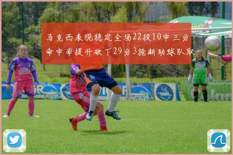 马克西表现稳定全场22投10中三分命中率提升砍下29分3抢断助球队取胜
