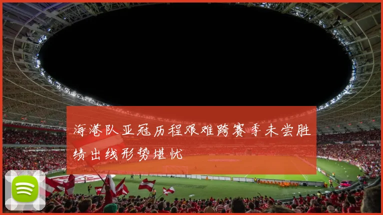 海港队亚冠历程艰难跨赛季未尝胜绩出线形势堪忧