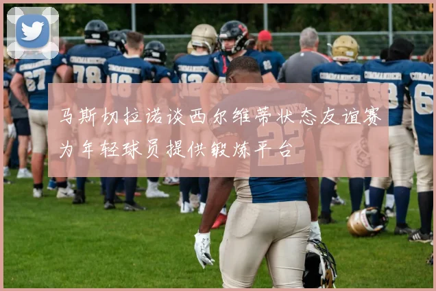 马斯切拉诺谈西尔维蒂状态友谊赛为年轻球员提供锻炼平台