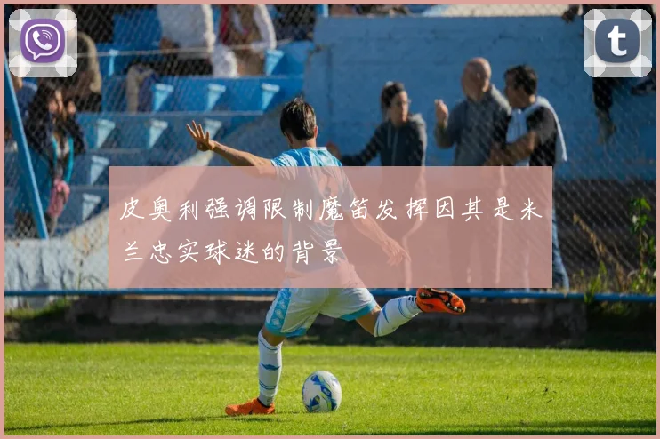 皮奥利强调限制魔笛发挥因其是米兰忠实球迷的背景