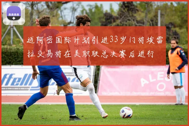 迈阿密国际计划引进33岁门将埃雷拉交易将在美职联总决赛后进行