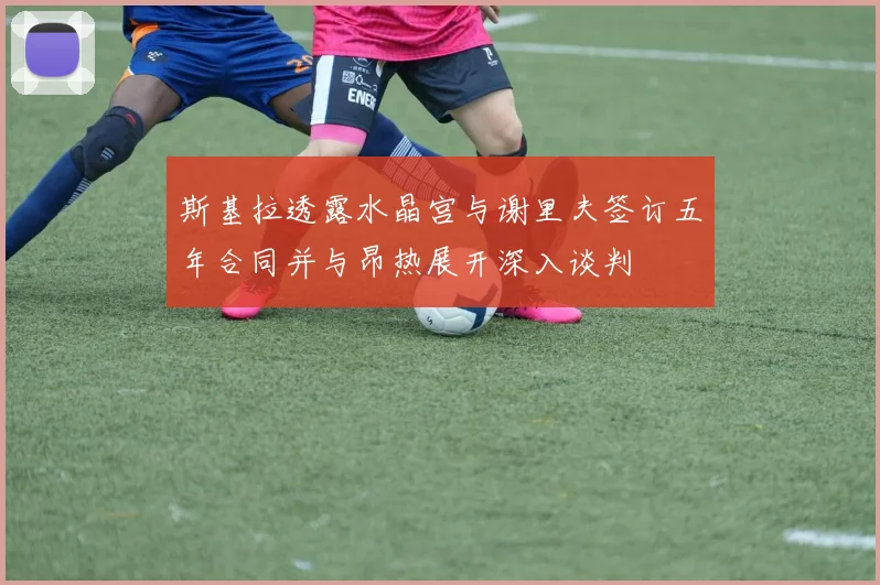 斯基拉透露水晶宫与谢里夫签订五年合同并与昂热展开深入谈判