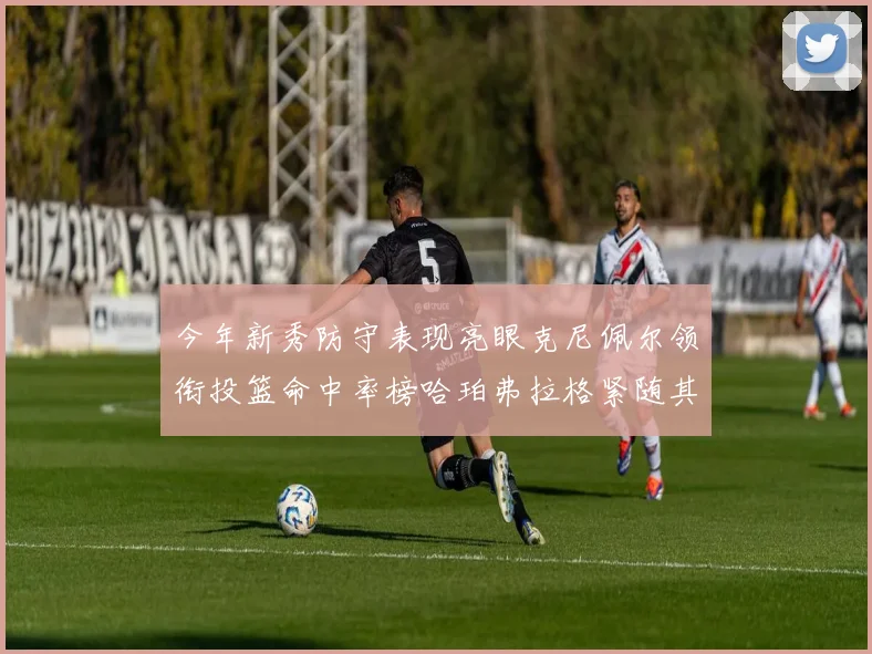 今年新秀防守表现亮眼克尼佩尔领衔投篮命中率榜哈珀弗拉格紧随其后