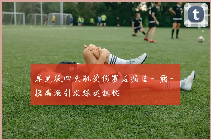 库里股四头肌受伤赛后痛苦一瘸一拐离场引发球迷担忧