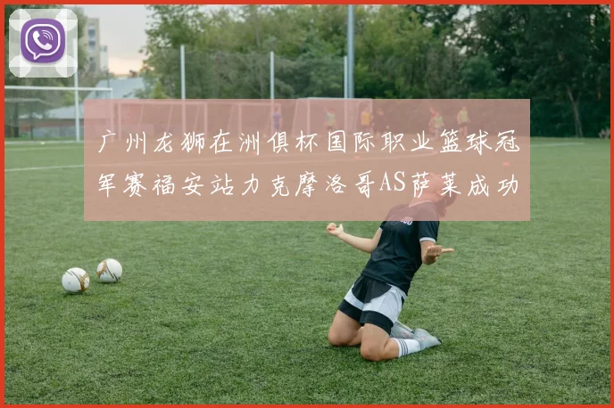 广州龙狮在洲俱杯国际职业篮球冠军赛福安站力克摩洛哥AS萨莱成功晋级
