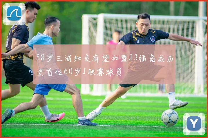 58岁三浦知良有望加盟J3福岛成历史首位60岁J联赛球员
