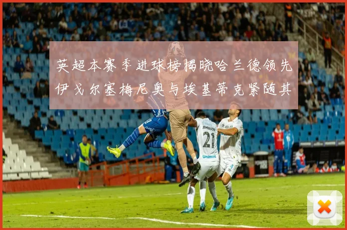 英超本赛季进球榜揭晓哈兰德领先伊戈尔塞梅尼奥与埃基蒂克紧随其后