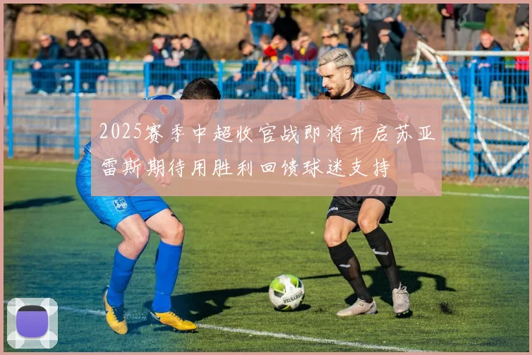 2025赛季中超收官战即将开启苏亚雷斯期待用胜利回馈球迷支持