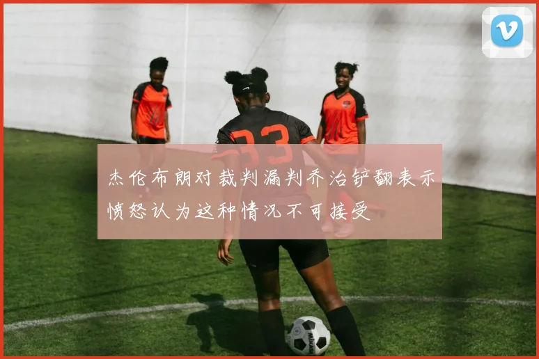 杰伦布朗对裁判漏判乔治铲翻表示愤怒认为这种情况不可接受