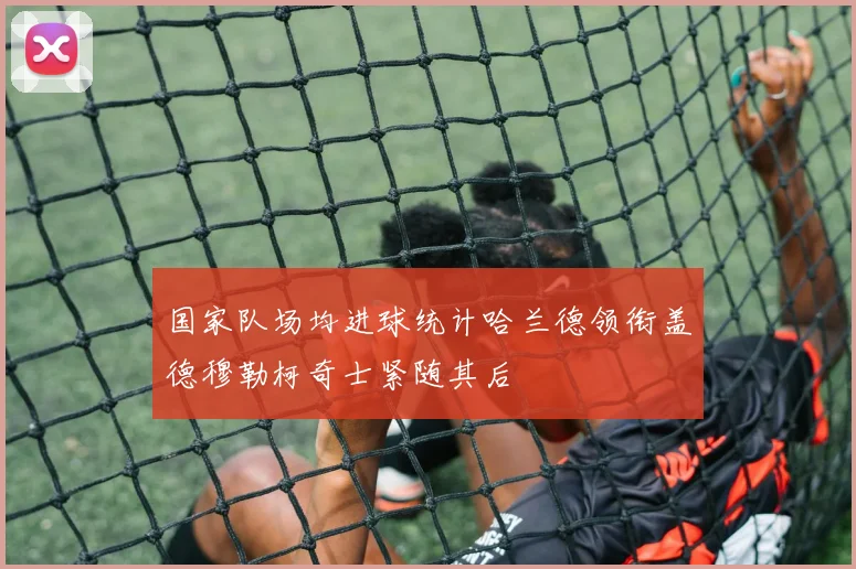 国家队场均进球统计哈兰德领衔盖德穆勒柯奇士紧随其后