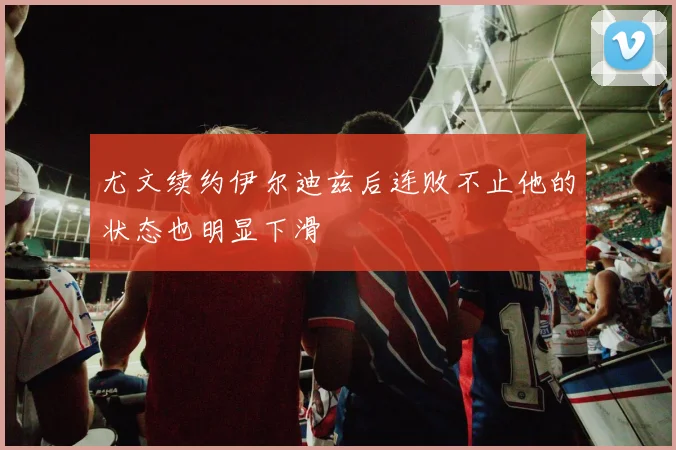 尤文续约伊尔迪兹后连败不止他的状态也明显下滑