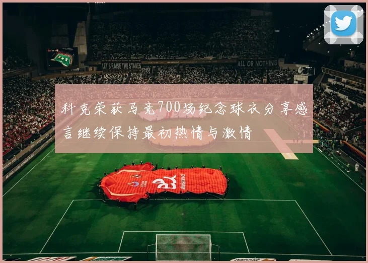 科克荣获马竞700场纪念球衣分享感言继续保持最初热情与激情
