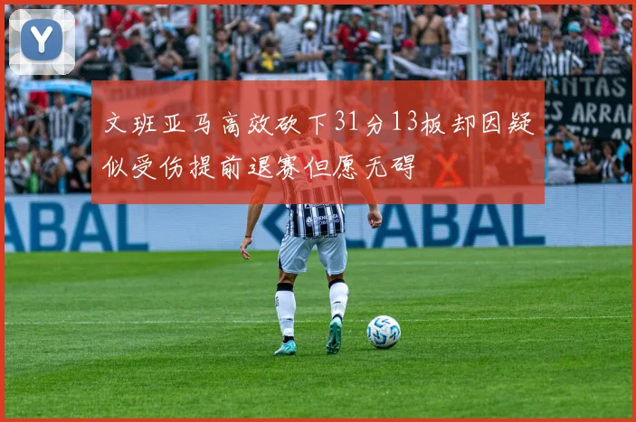 文班亚马高效砍下31分13板却因疑似受伤提前退赛但愿无碍