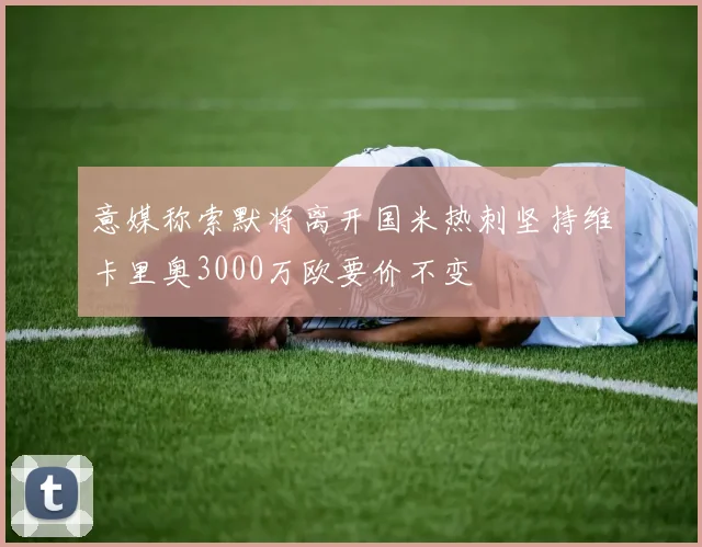 意媒称索默将离开国米热刺坚持维卡里奥3000万欧要价不变