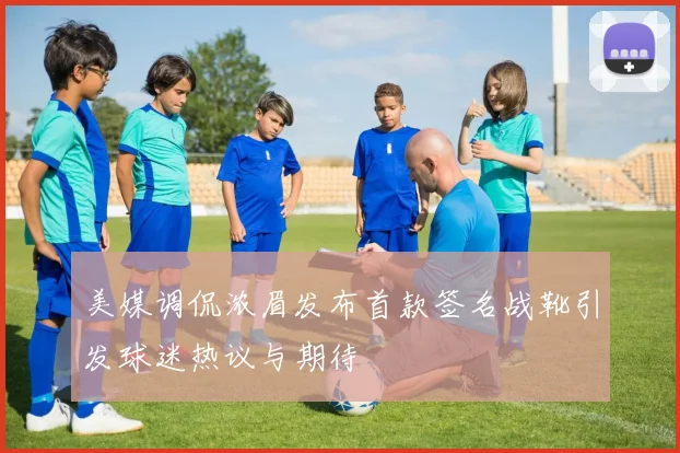 美媒调侃浓眉发布首款签名战靴引发球迷热议与期待