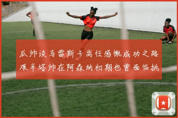 瓜帅谈马雷斯卡离任感慨成功之路艰辛塔帅在阿森纳初期也曾面临挑战