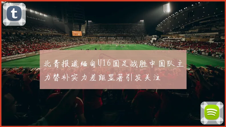 北青报道缅甸U16国足战胜中国队主力替补实力差距显著引发关注