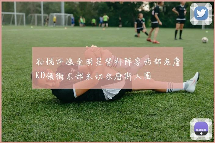 孙悦评选全明星替补阵容西部老詹KD领衔东部米切尔唐斯入围