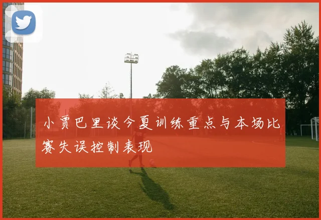 小贾巴里谈今夏训练重点与本场比赛失误控制表现
