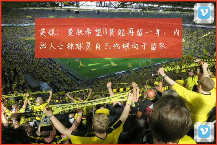 英媒：曼联希望B费能再留一年，内部人士称球员自己也倾向于留队