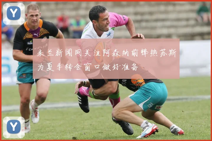 米兰新闻网关注阿森纳前锋热苏斯为夏季转会窗口做好准备