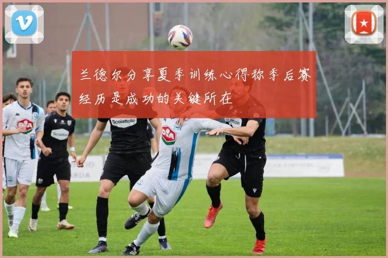兰德尔分享夏季训练心得称季后赛经历是成功的关键所在