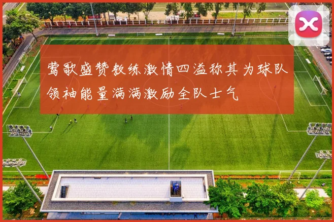 莺歌盛赞教练激情四溢称其为球队领袖能量满满激励全队士气