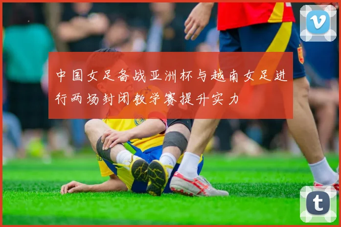 中国女足备战亚洲杯与越南女足进行两场封闭教学赛提升实力