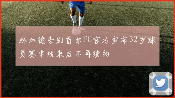 林加德告别首尔FC官方宣布32岁球员赛季结束后不再续约