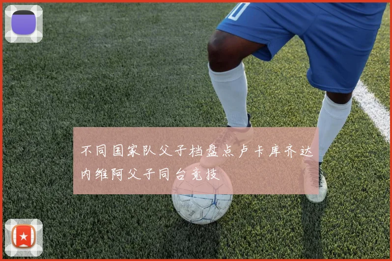 不同国家队父子档盘点卢卡库齐达内维阿父子同台竞技