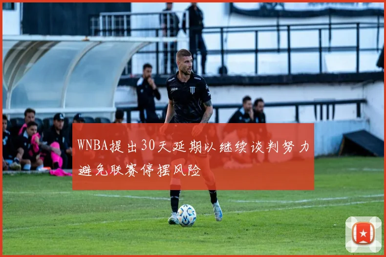 WNBA提出30天延期以继续谈判努力避免联赛停摆风险