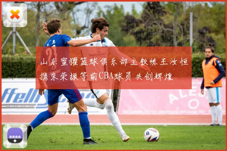 山东蜜獾篮球俱乐部主教练王汝恒携朱荣振等前CBA球员共创辉煌
