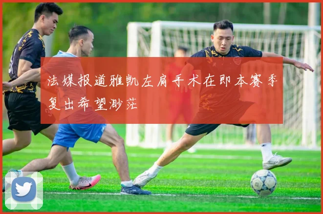 法媒报道雅凯左肩手术在即本赛季复出希望渺茫