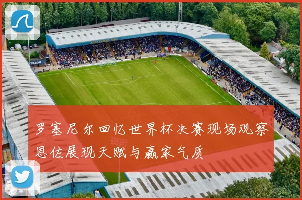 罗塞尼尔回忆世界杯决赛现场观察恩佐展现天赋与赢家气质