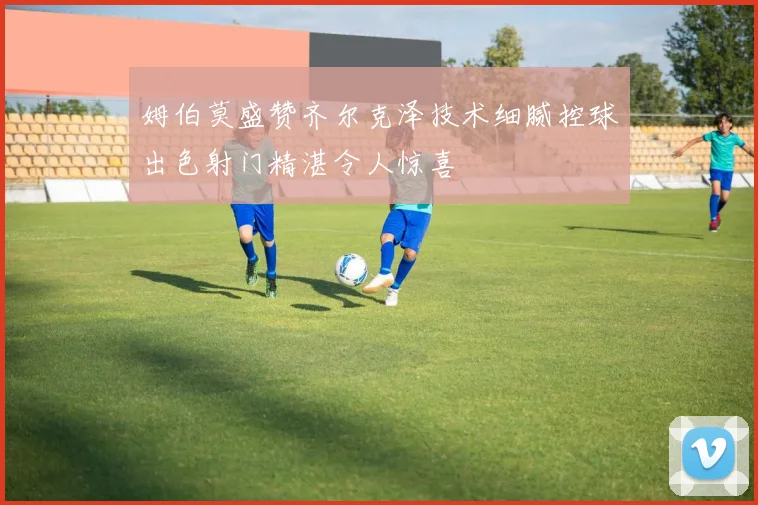 姆伯莫盛赞齐尔克泽技术细腻控球出色射门精湛令人惊喜