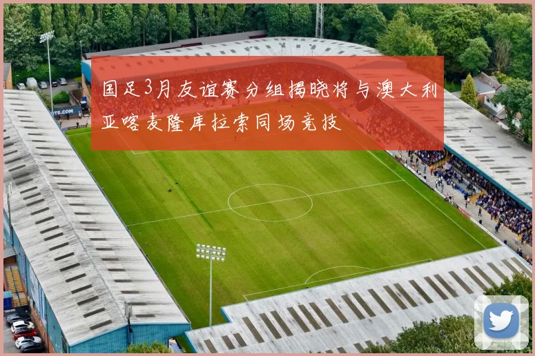 国足3月友谊赛分组揭晓将与澳大利亚喀麦隆库拉索同场竞技
