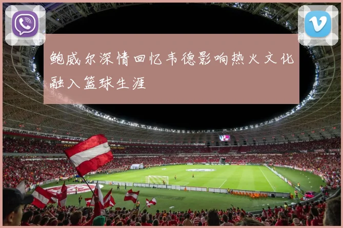 鲍威尔深情回忆韦德影响热火文化融入篮球生涯