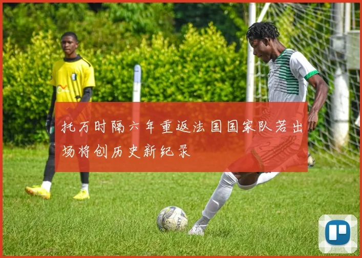 托万时隔六年重返法国国家队若出场将创历史新纪录