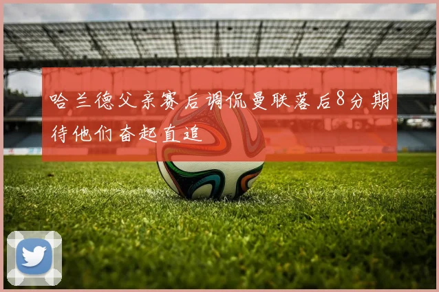哈兰德父亲赛后调侃曼联落后8分期待他们奋起直追