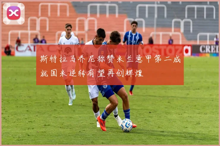斯特拉马乔尼称赞米兰意甲第二成就国米逆转有望再创辉煌