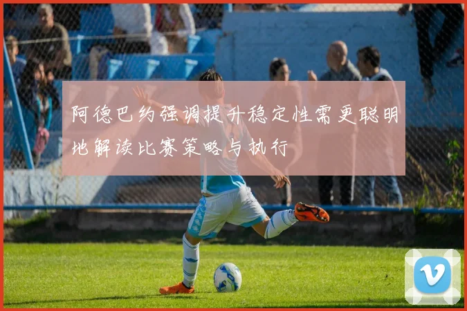 阿德巴约强调提升稳定性需更聪明地解读比赛策略与执行